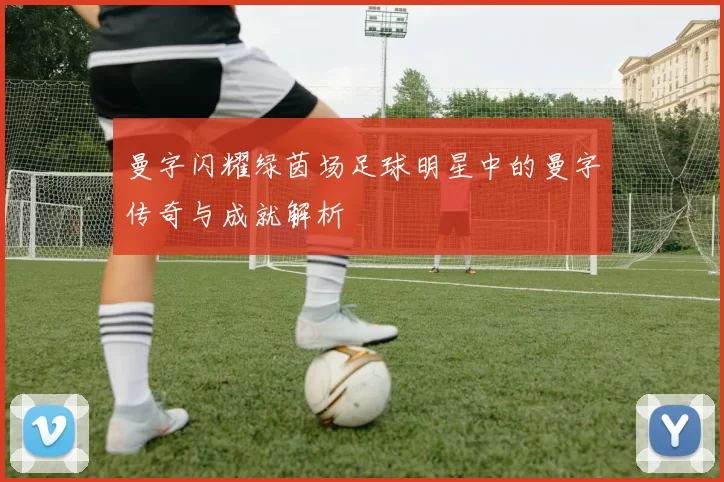 曼字闪耀绿茵场足球明星中的曼字传奇与成就解析