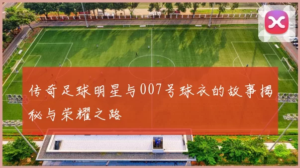 传奇足球明星与007号球衣的故事揭秘与荣耀之路