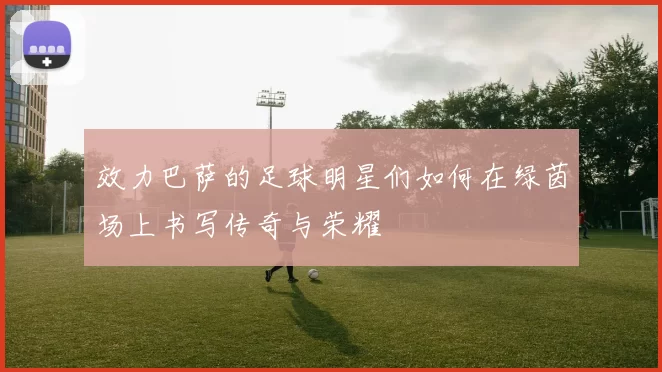 效力巴萨的足球明星们如何在绿茵场上书写传奇与荣耀