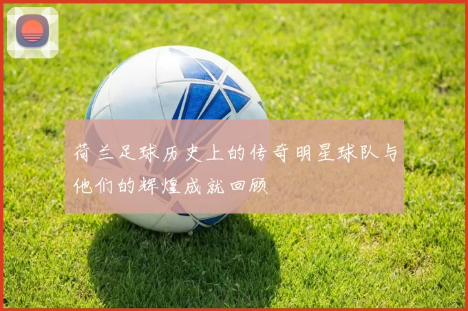 荷兰足球历史上的传奇明星球队与他们的辉煌成就回顾