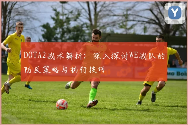 DOTA2战术解析：深入探讨WE战队的防反策略与执行技巧