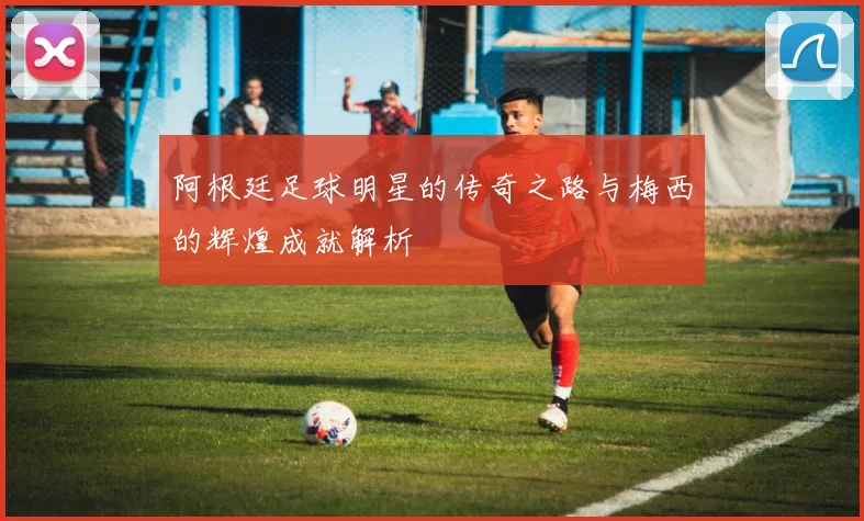 阿根廷足球明星的传奇之路与梅西的辉煌成就解析