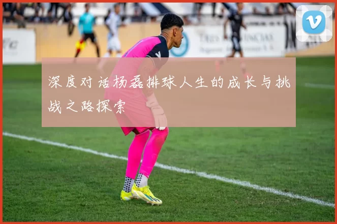 深度对话杨磊排球人生的成长与挑战之路探索