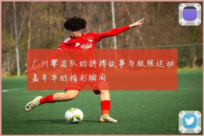 广州攀岩队的拼搏故事与极限运动嘉年华的精彩瞬间