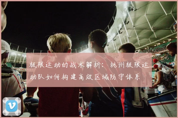 极限运动的战术解析：杭州极限运动队如何构建高效区域防守体系