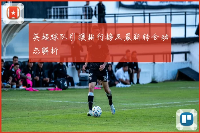英超球队引援排行榜及最新转会动态解析