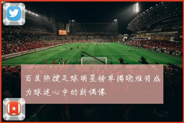 百度热搜足球明星榜单揭晓谁将成为球迷心中的新偶像