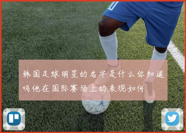 韩国足球明星的名字是什么你知道吗他在国际赛场上的表现如何