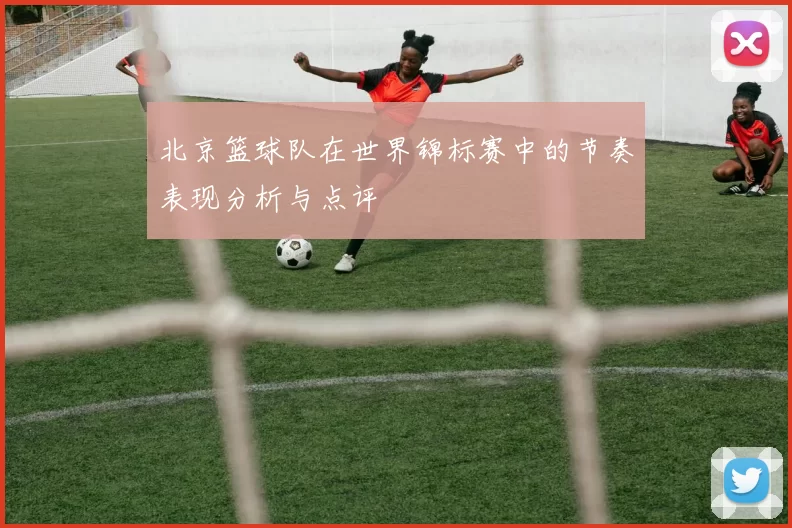 北京篮球队在世界锦标赛中的节奏表现分析与点评