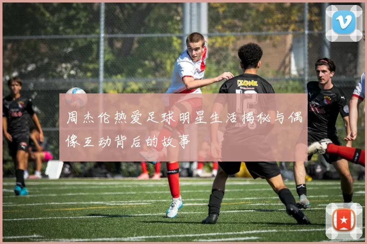 周杰伦热爱足球明星生活揭秘与偶像互动背后的故事