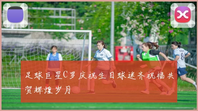 足球巨星C罗庆祝生日球迷齐祝福共贺辉煌岁月