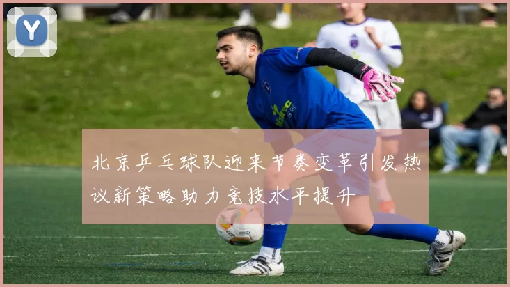 北京乒乓球队迎来节奏变革引发热议新策略助力竞技水平提升