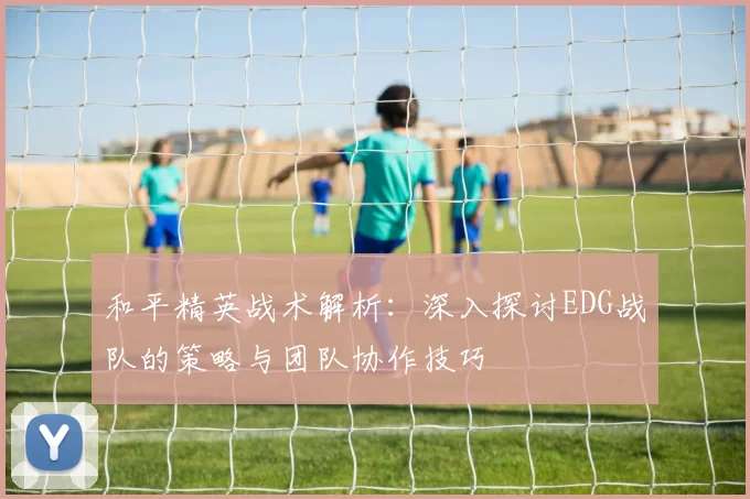 和平精英战术解析：深入探讨EDG战队的策略与团队协作技巧