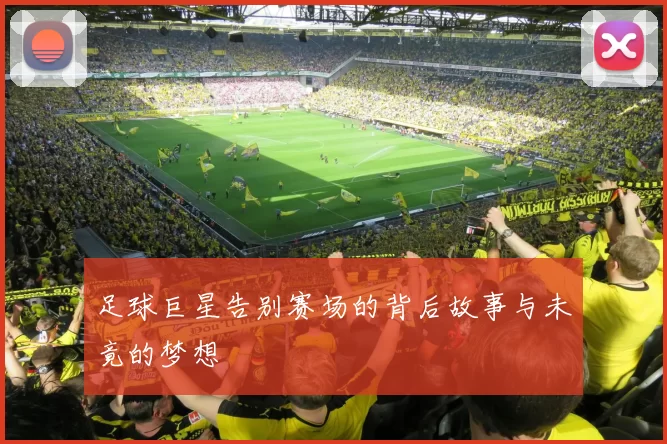 足球巨星告别赛场的背后故事与未竟的梦想
