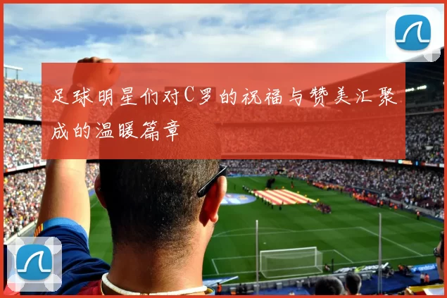 足球明星们对C罗的祝福与赞美汇聚成的温暖篇章