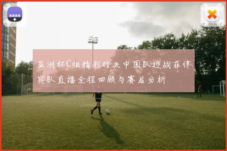 亚洲杯C组精彩对决中国队迎战菲律宾队直播全程回顾与赛后分析