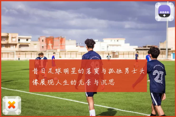 昔日足球明星的落寞与孤独男士头像展现人生的无奈与沉思