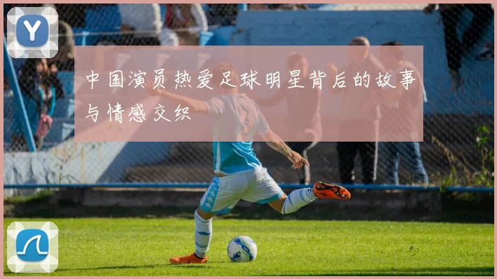 中国演员热爱足球明星背后的故事与情感交织