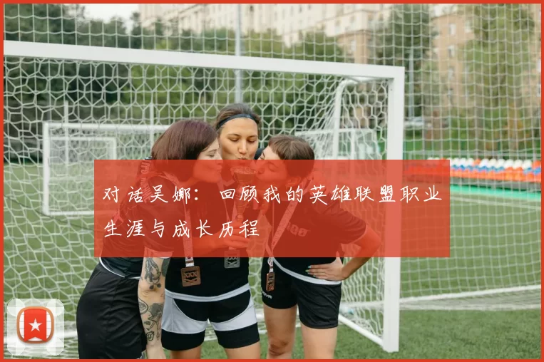 对话吴娜：回顾我的英雄联盟职业生涯与成长历程