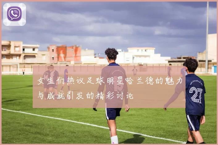 女生们热议足球明星哈兰德的魅力与成就引发的精彩讨论
