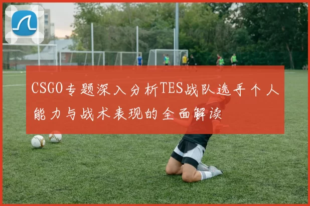 CSGO专题深入分析TES战队选手个人能力与战术表现的全面解读