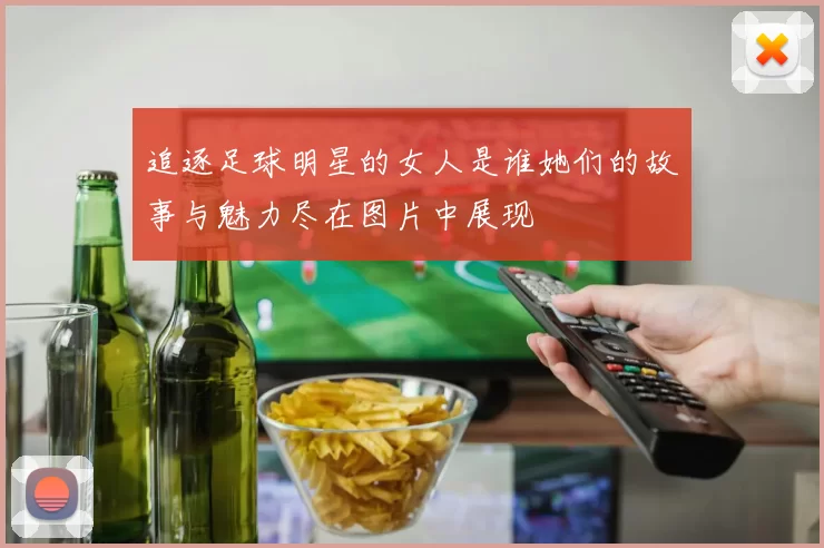 追逐足球明星的女人是谁她们的故事与魅力尽在图片中展现