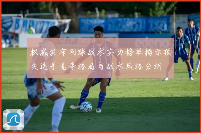 权威发布网球战术实力榜单揭示顶尖选手竞争格局与战术风格分析