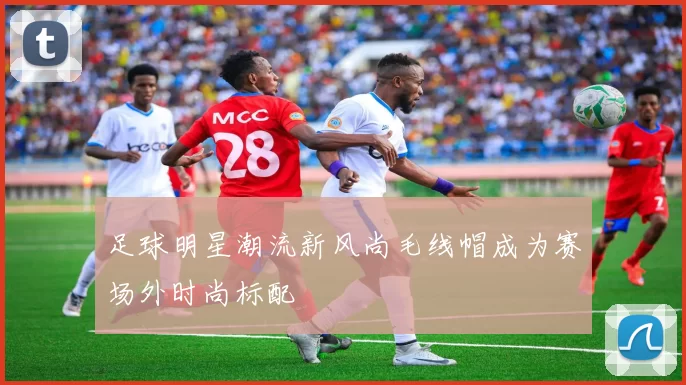 足球明星潮流新风尚毛线帽成为赛场外时尚标配