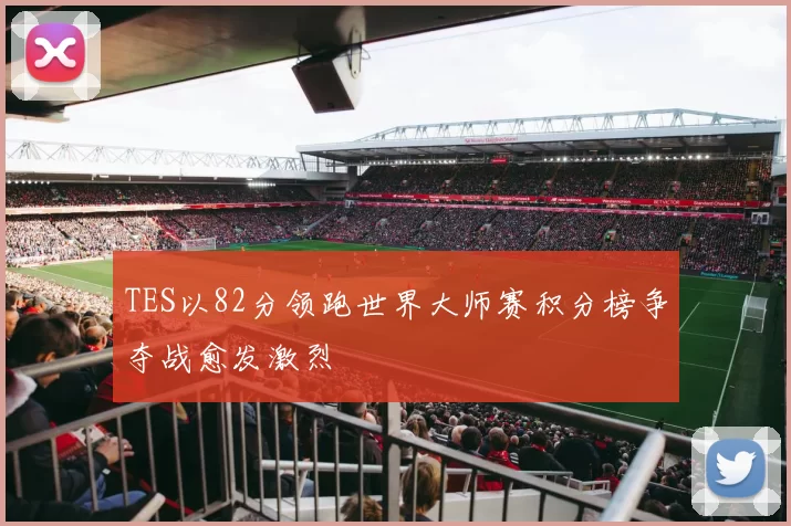 TES以82分领跑世界大师赛积分榜争夺战愈发激烈