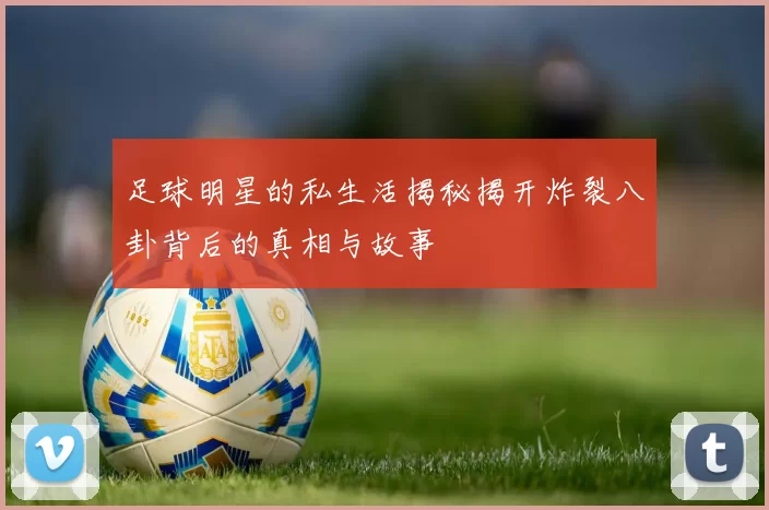 足球明星的私生活揭秘揭开炸裂八卦背后的真相与故事