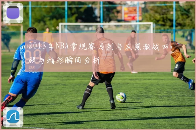 2013年NBA常规赛马刺与灰熊激战回顾与精彩瞬间分析
