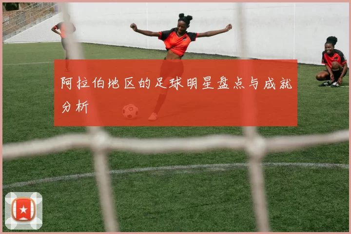 阿拉伯地区的足球明星盘点与成就分析