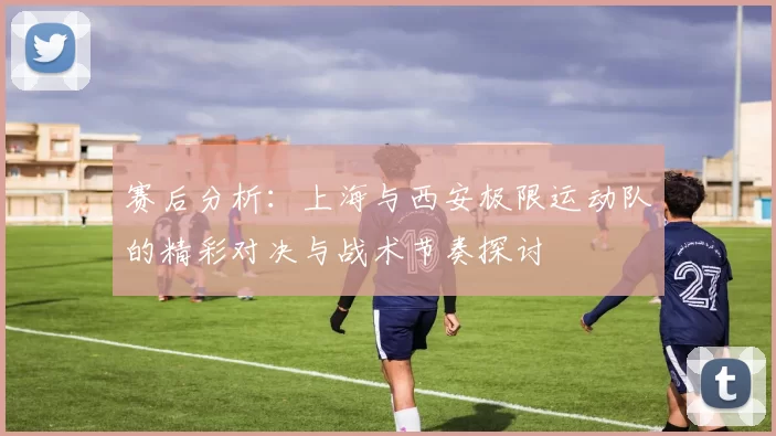 赛后分析：上海与西安极限运动队的精彩对决与战术节奏探讨