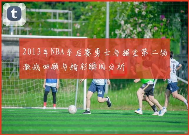 2013年NBA季后赛勇士与掘金第二场激战回顾与精彩瞬间分析