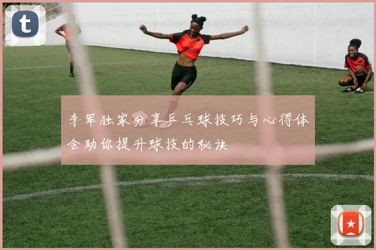 李军独家分享乒乓球技巧与心得体会助你提升球技的秘诀