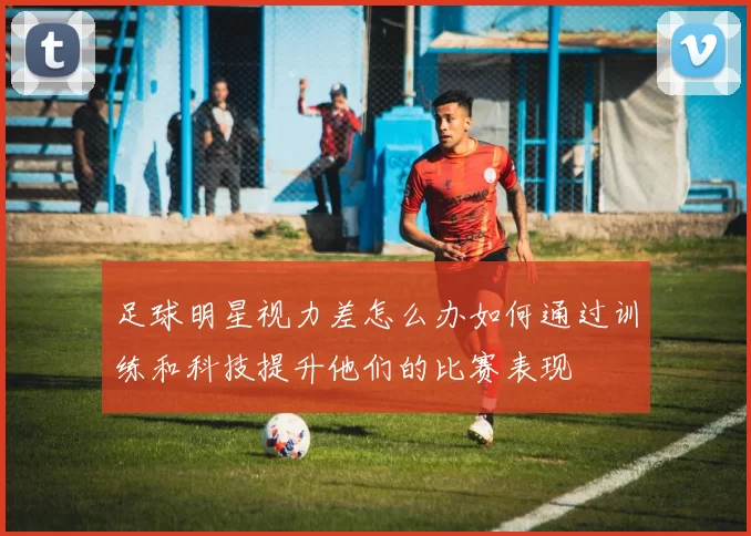 足球明星视力差怎么办如何通过训练和科技提升他们的比赛表现
