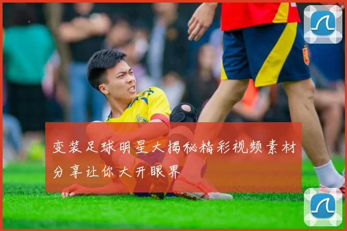 变装足球明星大揭秘精彩视频素材分享让你大开眼界