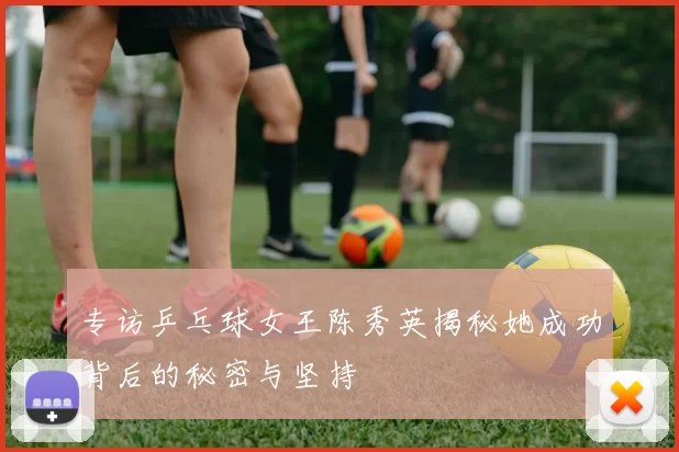 专访乒乓球女王陈秀英揭秘她成功背后的秘密与坚持