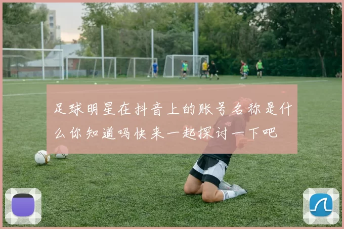 足球明星在抖音上的账号名称是什么你知道吗快来一起探讨一下吧