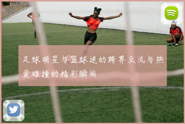 足球明星与篮球迷的跨界交流与热爱碰撞的精彩瞬间