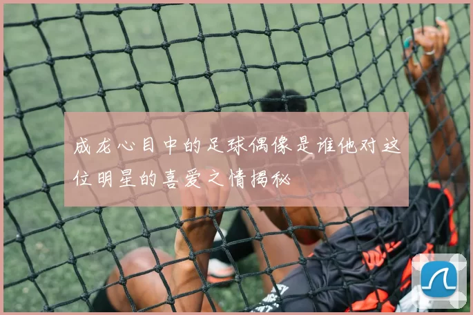 成龙心目中的足球偶像是谁他对这位明星的喜爱之情揭秘