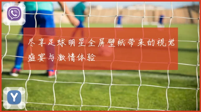 尽享足球明星全屏壁纸带来的视觉盛宴与激情体验