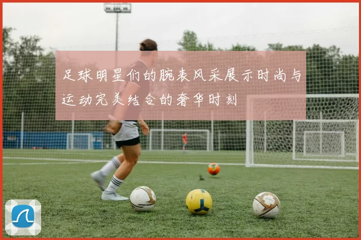 足球明星们的腕表风采展示时尚与运动完美结合的奢华时刻