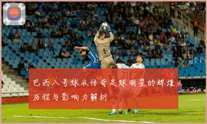 巴西八号球衣传奇足球明星的辉煌历程与影响力解析