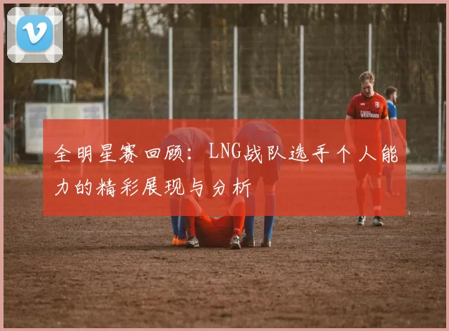 全明星赛回顾：LNG战队选手个人能力的精彩展现与分析