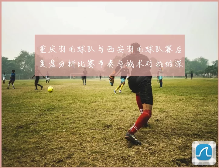 重庆羽毛球队与西安羽毛球队赛后复盘分析比赛节奏与战术对抗的深度剖析