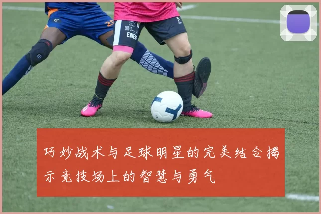 巧妙战术与足球明星的完美结合揭示竞技场上的智慧与勇气