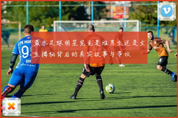 最水足球明星究竟是谁男生还是女生揭秘背后的真实故事与争议