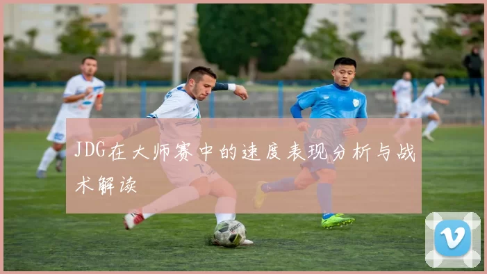 JDG在大师赛中的速度表现分析与战术解读