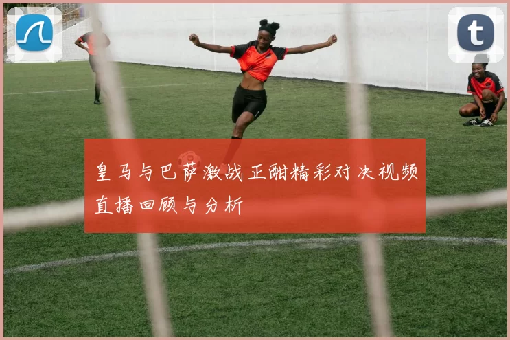 皇马与巴萨激战正酣精彩对决视频直播回顾与分析